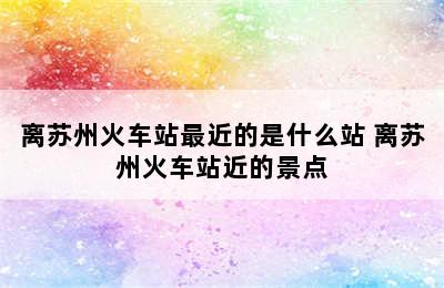 离苏州火车站最近的是什么站 离苏州火车站近的景点